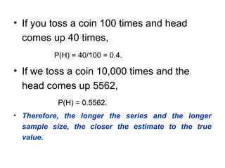 • If you toss a coin 100 times and head
comes up 40 times,
P(H) = 40/100 = 0.4.
• If we toss a coin 10,000 times and the
head comes up 5562,
P(H) = 0.5562.
• Therefore, the longer the series and the longer
sample size, the closer the estimate to the true
value.
 