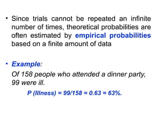 • Since trials cannot be repeated an infinite
number of times, theoretical probabilities are
often estimated by empirical probabilities
based on a finite amount of data
• Example:
Of 158 people who attended a dinner party,
99 were ill.
P (Illness) = 99/158 = 0.63 = 63%.
 