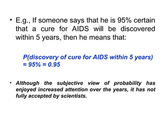 • E.g., If someone says that he is 95% certain
that a cure for AIDS will be discovered
within 5 years, then he means that:
P(discovery of cure for AIDS within 5 years)
= 95% = 0.95
• Although the subjective view of probability has
enjoyed increased attention over the years, it has not
fully accepted by scientists.
 