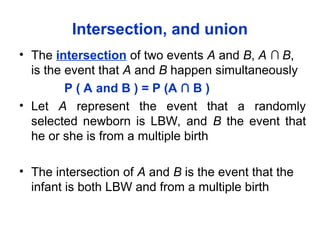 Intersection, and union
• The intersection of two events A and B, A ∩ B,
is the event that A and B happen simultaneously
P ( A and B ) = P (A ∩ B )
• Let A represent the event that a randomly
selected newborn is LBW, and B the event that
he or she is from a multiple birth
• The intersection of A and B is the event that the
infant is both LBW and from a multiple birth
 