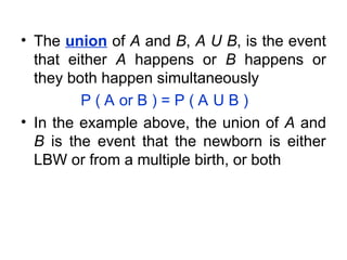 • The union of A and B, A U B, is the event
that either A happens or B happens or
they both happen simultaneously
P ( A or B ) = P ( A U B )
• In the example above, the union of A and
B is the event that the newborn is either
LBW or from a multiple birth, or both
 