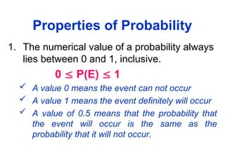Properties of Probability
1. The numerical value of a probability always
lies between 0 and 1, inclusive.
0  P(E)  1
 A value 0 means the event can not occur
 A value 1 means the event definitely will occur
 A value of 0.5 means that the probability that
the event will occur is the same as the
probability that it will not occur.
 