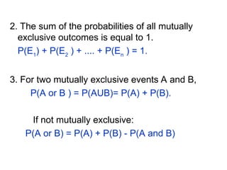 2. The sum of the probabilities of all mutually
exclusive outcomes is equal to 1.
P(E1
) + P(E2
) + .... + P(En
) = 1.
3. For two mutually exclusive events A and B,
P(A or B ) = P(AUB)= P(A) + P(B).
If not mutually exclusive:
P(A or B) = P(A) + P(B) - P(A and B)
 
