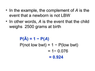 • In the example, the complement of A is the
event that a newborn is not LBW
• In other words, A is the event that the child
weighs 2500 grams at birth
P(Ā) = 1 − P(A)
P(not low bwt) = 1 − P(low bwt)
= 1− 0.076
= 0.924
 