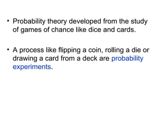 • Probability theory developed from the study
of games of chance like dice and cards.
• A process like flipping a coin, rolling a die or
drawing a card from a deck are probability
experiments.
 