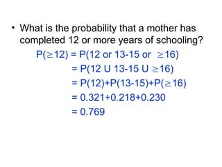 • What is the probability that a mother has
completed 12 or more years of schooling?
P(12) = P(12 or 13-15 or 16)
= P(12 U 13-15 U 16)
= P(12)+P(13-15)+P(16)
= 0.321+0.218+0.230
= 0.769
 