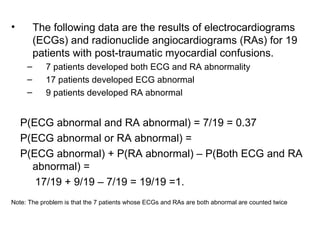 • The following data are the results of electrocardiograms
(ECGs) and radionuclide angiocardiograms (RAs) for 19
patients with post-traumatic myocardial confusions.
– 7 patients developed both ECG and RA abnormality
– 17 patients developed ECG abnormal
– 9 patients developed RA abnormal
P(ECG abnormal and RA abnormal) = 7/19 = 0.37
P(ECG abnormal or RA abnormal) =
P(ECG abnormal) + P(RA abnormal) – P(Both ECG and RA
abnormal) =
17/19 + 9/19 – 7/19 = 19/19 =1.
Note: The problem is that the 7 patients whose ECGs and RAs are both abnormal are counted twice
 