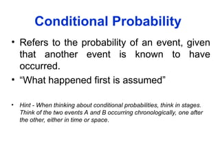 Conditional Probability
• Refers to the probability of an event, given
that another event is known to have
occurred.
• “What happened first is assumed”
• Hint - When thinking about conditional probabilities, think in stages.
Think of the two events A and B occurring chronologically, one after
the other, either in time or space.
 