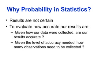 Why Probability in Statistics?
• Results are not certain
• To evaluate how accurate our results are:
– Given how our data were collected, are our
results accurate ?
– Given the level of accuracy needed, how
many observations need to be collected ?
 