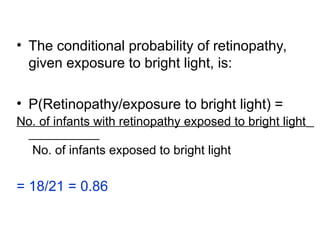 • The conditional probability of retinopathy,
given exposure to bright light, is:
• P(Retinopathy/exposure to bright light) =
No. of infants with retinopathy exposed to bright light
No. of infants exposed to bright light
= 18/21 = 0.86
 