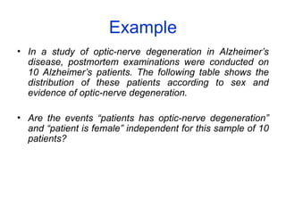Example
• In a study of optic-nerve degeneration in Alzheimer’s
disease, postmortem examinations were conducted on
10 Alzheimer’s patients. The following table shows the
distribution of these patients according to sex and
evidence of optic-nerve degeneration.
• Are the events “patients has optic-nerve degeneration”
and “patient is female” independent for this sample of 10
patients?
 