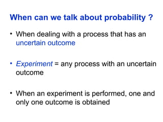 When can we talk about probability ?
• When dealing with a process that has an
uncertain outcome
• Experiment = any process with an uncertain
outcome
• When an experiment is performed, one and
only one outcome is obtained
 