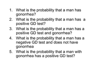 1. What is the probability that a man has
gonorrhea?
2. What is the probability that a man has a
positive GD test?
3. What is the probability that a man has a
positive GD test and gonorrhea?
4. What is the probability that a man has a
negative GD test and does not have
gonorrhea
5. What is the probability that a man with
gonorrhea has a positive GD test?
 
