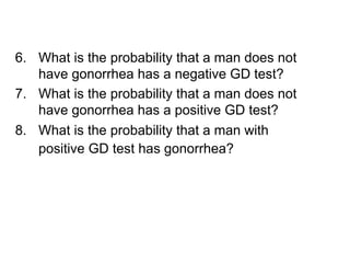 6. What is the probability that a man does not
have gonorrhea has a negative GD test?
7. What is the probability that a man does not
have gonorrhea has a positive GD test?
8. What is the probability that a man with
positive GD test has gonorrhea?
 