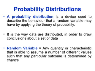 Probability Distributions
• A probability distribution is a device used to
describe the behaviour that a random variable may
have by applying the theory of probability.
• It is the way data are distributed, in order to draw
conclusions about a set of data
• Random Variable = Any quantity or characteristic
that is able to assume a number of different values
such that any particular outcome is determined by
chance
 