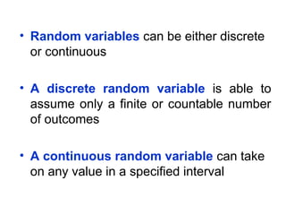 • Random variables can be either discrete
or continuous
• A discrete random variable is able to
assume only a finite or countable number
of outcomes
• A continuous random variable can take
on any value in a specified interval
 