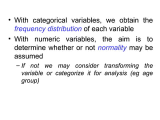 • With categorical variables, we obtain the
frequency distribution of each variable
• With numeric variables, the aim is to
determine whether or not normality may be
assumed
– If not we may consider transforming the
variable or categorize it for analysis (eg age
group)
 