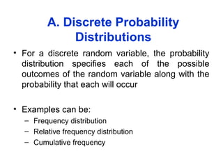 A. Discrete Probability
Distributions
• For a discrete random variable, the probability
distribution specifies each of the possible
outcomes of the random variable along with the
probability that each will occur
• Examples can be:
– Frequency distribution
– Relative frequency distribution
– Cumulative frequency
 