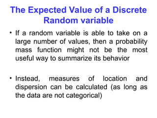 The Expected Value of a Discrete
Random variable
• If a random variable is able to take on a
large number of values, then a probability
mass function might not be the most
useful way to summarize its behavior
• Instead, measures of location and
dispersion can be calculated (as long as
the data are not categorical)
 