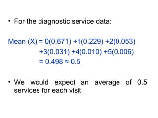 • For the diagnostic service data:
Mean (X) = 0(0.671) +1(0.229) +2(0.053)
+3(0.031) +4(0.010) +5(0.006)
= 0.498 ≈ 0.5
• We would expect an average of 0.5
services for each visit
 