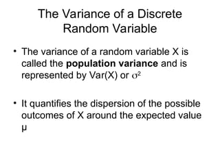 • The variance of a random variable X is
called the population variance and is
represented by Var(X) or 2
• It quantifies the dispersion of the possible
outcomes of X around the expected value
μ
The Variance of a Discrete
Random Variable
 