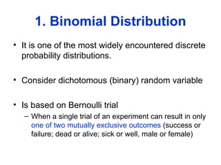 1. Binomial Distribution
• It is one of the most widely encountered discrete
probability distributions.
• Consider dichotomous (binary) random variable
• Is based on Bernoulli trial
– When a single trial of an experiment can result in only
one of two mutually exclusive outcomes (success or
failure; dead or alive; sick or well, male or female)
 