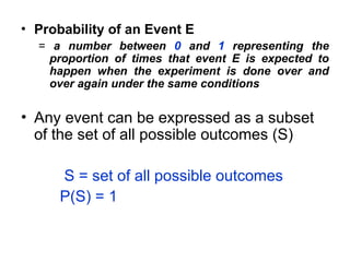 • Probability of an Event E
= a number between 0 and 1 representing the
proportion of times that event E is expected to
happen when the experiment is done over and
over again under the same conditions
• Any event can be expressed as a subset
of the set of all possible outcomes (S)
S = set of all possible outcomes
P(S) = 1
 