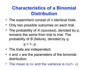Characteristics of a Binomial
Distribution
• The experiment consist of n identical trials.
• Only two possible outcomes on each trial.
• The probability of A (success), denoted by p,
remains the same from trial to trial. The
probability of B (failure), denoted by q,
q = 1- p.
• The trials are independent.
• n and  are the parameters of the binomial
distribution.
• The mean is n and the variance is n(1- )
 