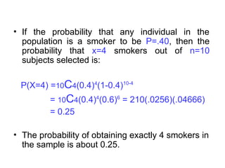 • If the probability that any individual in the
population is a smoker to be P=.40, then the
probability that x=4 smokers out of n=10
subjects selected is:
P(X=4) =10C4(0.4)4
(1-0.4)10-4
= 10C4(0.4)4
(0.6)6
= 210(.0256)(.04666)
= 0.25
• The probability of obtaining exactly 4 smokers in
the sample is about 0.25.
 