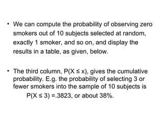 • We can compute the probability of observing zero
smokers out of 10 subjects selected at random,
exactly 1 smoker, and so on, and display the
results in a table, as given, below.
• The third column, P(X ≤ x), gives the cumulative
probability. E.g. the probability of selecting 3 or
fewer smokers into the sample of 10 subjects is
P(X ≤ 3) =.3823, or about 38%.
 
