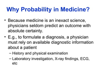 Why Probability in Medicine?
• Because medicine is an inexact science,
physicians seldom predict an outcome with
absolute certainty.
• E.g., to formulate a diagnosis, a physician
must rely on available diagnostic information
about a patient
– History and physical examination
– Laboratory investigation, X-ray findings, ECG,
etc
 