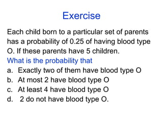 Exercise
Each child born to a particular set of parents
has a probability of 0.25 of having blood type
O. If these parents have 5 children.
What is the probability that
a. Exactly two of them have blood type O
b. At most 2 have blood type O
c. At least 4 have blood type O
d. 2 do not have blood type O.
 