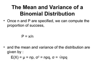 The Mean and Variance of a
Binomial Distribution
• Once n and P are specified, we can compute the
proportion of success,
P = x/n
• and the mean and variance of the distribution are
given by :
E(X) = μ = np, σ2
= npq, σ = √npq
 
