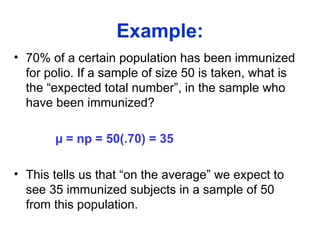 Example:
• 70% of a certain population has been immunized
for polio. If a sample of size 50 is taken, what is
the “expected total number”, in the sample who
have been immunized?
µ = np = 50(.70) = 35
• This tells us that “on the average” we expect to
see 35 immunized subjects in a sample of 50
from this population.
 
