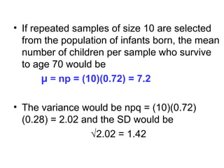 • If repeated samples of size 10 are selected
from the population of infants born, the mean
number of children per sample who survive
to age 70 would be
µ = np = (10)(0.72) = 7.2
• The variance would be npq = (10)(0.72)
(0.28) = 2.02 and the SD would be
√2.02 = 1.42
 