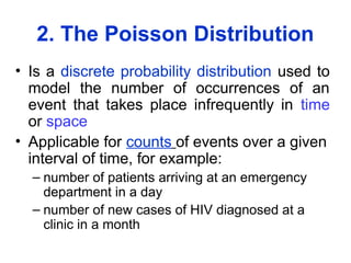 2. The Poisson Distribution
• Is a discrete probability distribution used to
model the number of occurrences of an
event that takes place infrequently in time
or space
• Applicable for counts of events over a given
interval of time, for example:
– number of patients arriving at an emergency
department in a day
– number of new cases of HIV diagnosed at a
clinic in a month
 