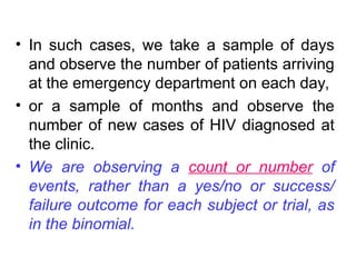 • In such cases, we take a sample of days
and observe the number of patients arriving
at the emergency department on each day,
• or a sample of months and observe the
number of new cases of HIV diagnosed at
the clinic.
• We are observing a count or number of
events, rather than a yes/no or success/
failure outcome for each subject or trial, as
in the binomial.
 