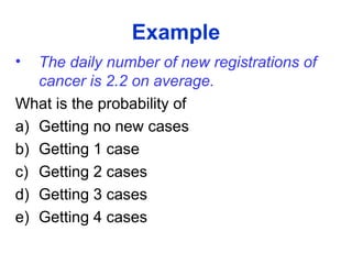Example
• The daily number of new registrations of
cancer is 2.2 on average.
What is the probability of
a) Getting no new cases
b) Getting 1 case
c) Getting 2 cases
d) Getting 3 cases
e) Getting 4 cases
 