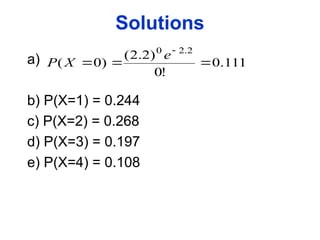 Solutions
a)
b) P(X=1) = 0.244
c) P(X=2) = 0.268
d) P(X=3) = 0.197
e) P(X=4) = 0.108
111
.
0
!
0
)
2
.
2
(
)
0
(
2
.
2
0




e
X
P
 