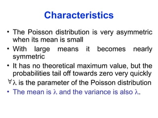 Characteristics
• The Poisson distribution is very asymmetric
when its mean is small
• With large means it becomes nearly
symmetric
• It has no theoretical maximum value, but the
probabilities tail off towards zero very quickly
 is the parameter of the Poisson distribution
• The mean is  and the variance is also .
 