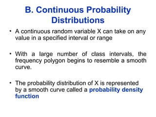 B. Continuous Probability
Distributions
• A continuous random variable X can take on any
value in a specified interval or range
• With a large number of class intervals, the
frequency polygon begins to resemble a smooth
curve.
• The probability distribution of X is represented
by a smooth curve called a probability density
function
 