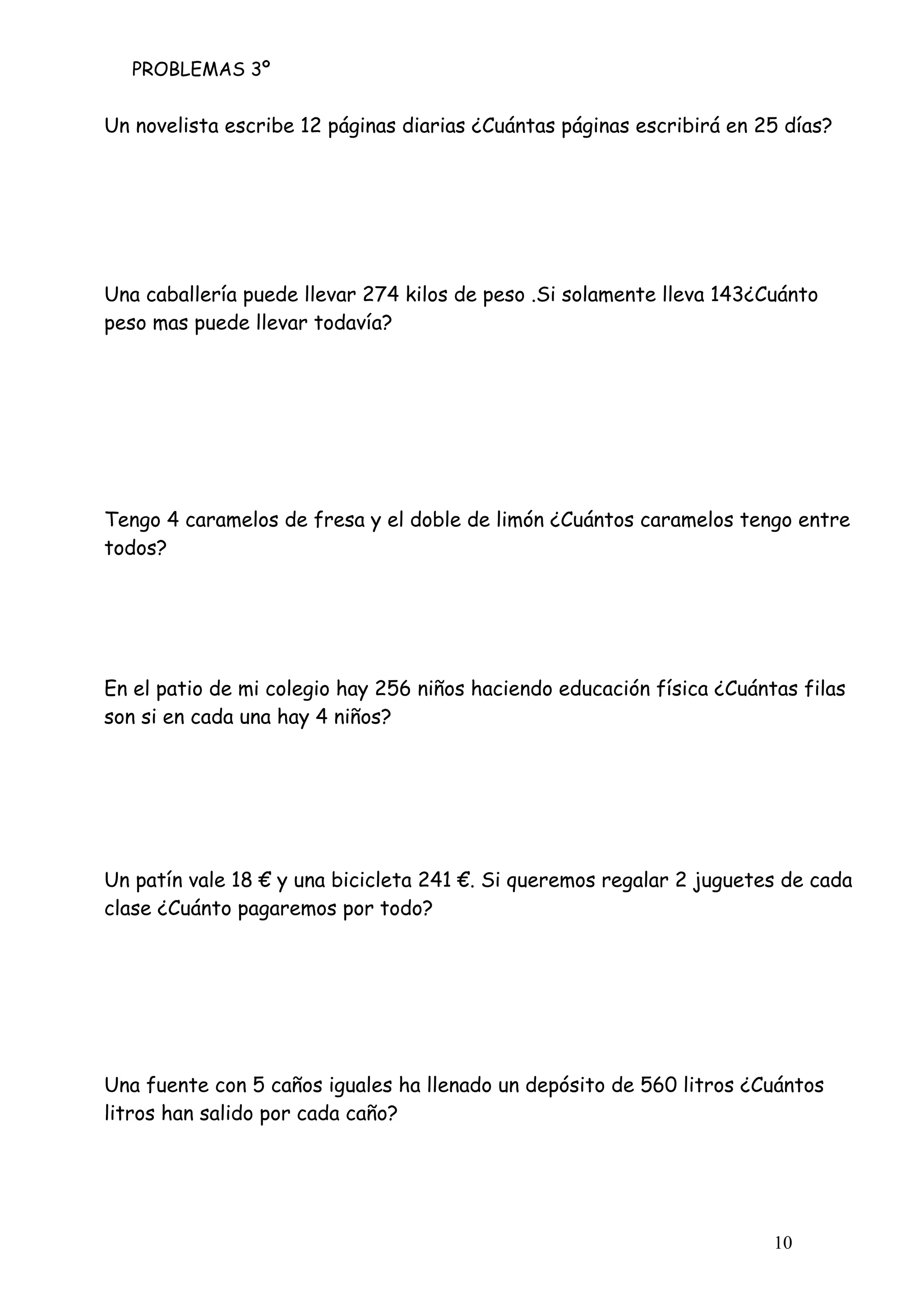 PROBLEMAS 3º
10
Un novelista escribe 12 páginas diarias ¿Cuántas páginas escribirá en 25 días?
Una caballería puede llevar 274 kilos de peso .Si solamente lleva 143¿Cuánto
peso mas puede llevar todavía?
Tengo 4 caramelos de fresa y el doble de limón ¿Cuántos caramelos tengo entre
todos?
En el patio de mi colegio hay 256 niños haciendo educación física ¿Cuántas filas
son si en cada una hay 4 niños?
Un patín vale 18 € y una bicicleta 241 €. Si queremos regalar 2 juguetes de cada
clase ¿Cuánto pagaremos por todo?
Una fuente con 5 caños iguales ha llenado un depósito de 560 litros ¿Cuántos
litros han salido por cada caño?
 