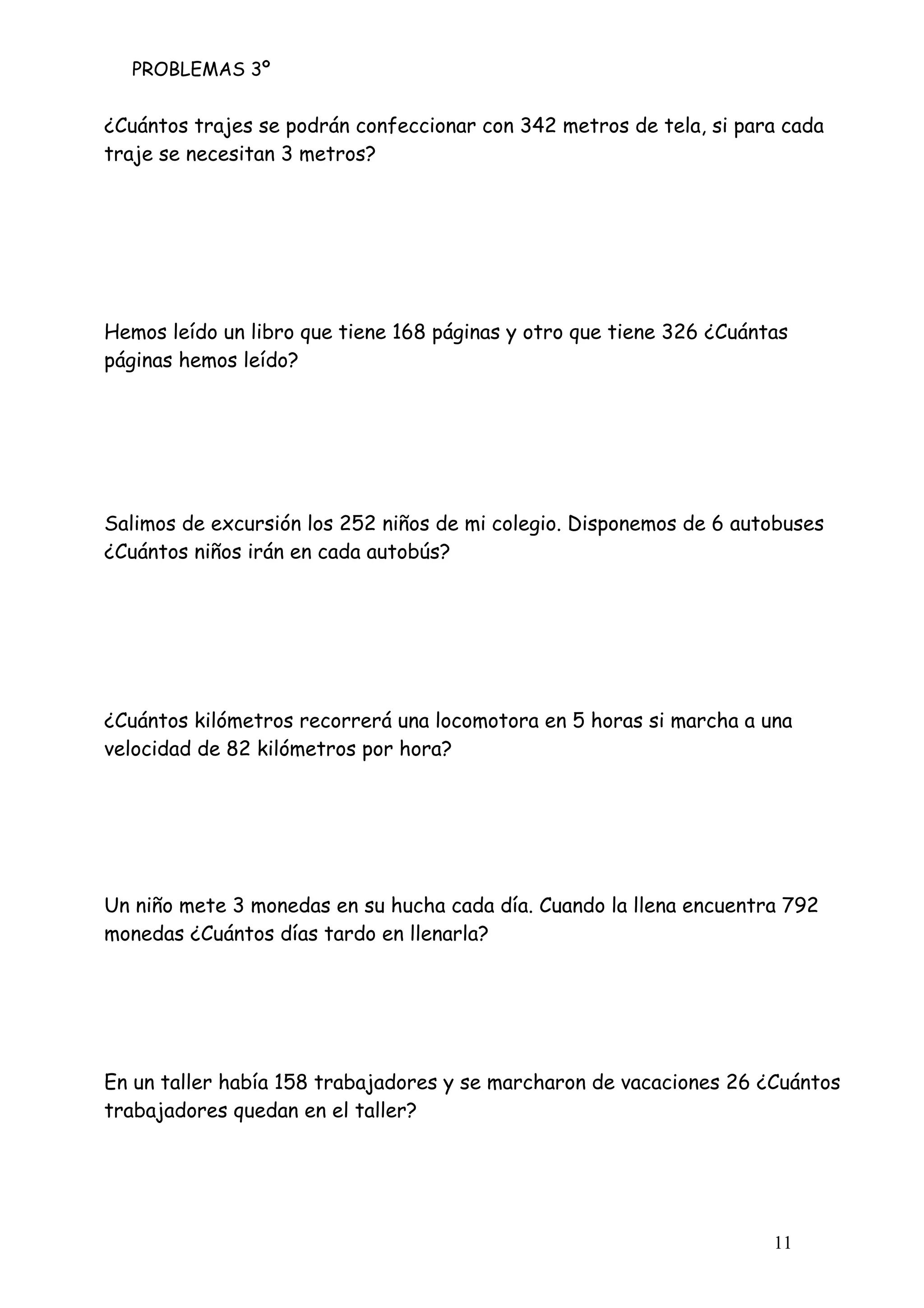 PROBLEMAS 3º
11
¿Cuántos trajes se podrán confeccionar con 342 metros de tela, si para cada
traje se necesitan 3 metros?
Hemos leído un libro que tiene 168 páginas y otro que tiene 326 ¿Cuántas
páginas hemos leído?
Salimos de excursión los 252 niños de mi colegio. Disponemos de 6 autobuses
¿Cuántos niños irán en cada autobús?
¿Cuántos kilómetros recorrerá una locomotora en 5 horas si marcha a una
velocidad de 82 kilómetros por hora?
Un niño mete 3 monedas en su hucha cada día. Cuando la llena encuentra 792
monedas ¿Cuántos días tardo en llenarla?
En un taller había 158 trabajadores y se marcharon de vacaciones 26 ¿Cuántos
trabajadores quedan en el taller?
 