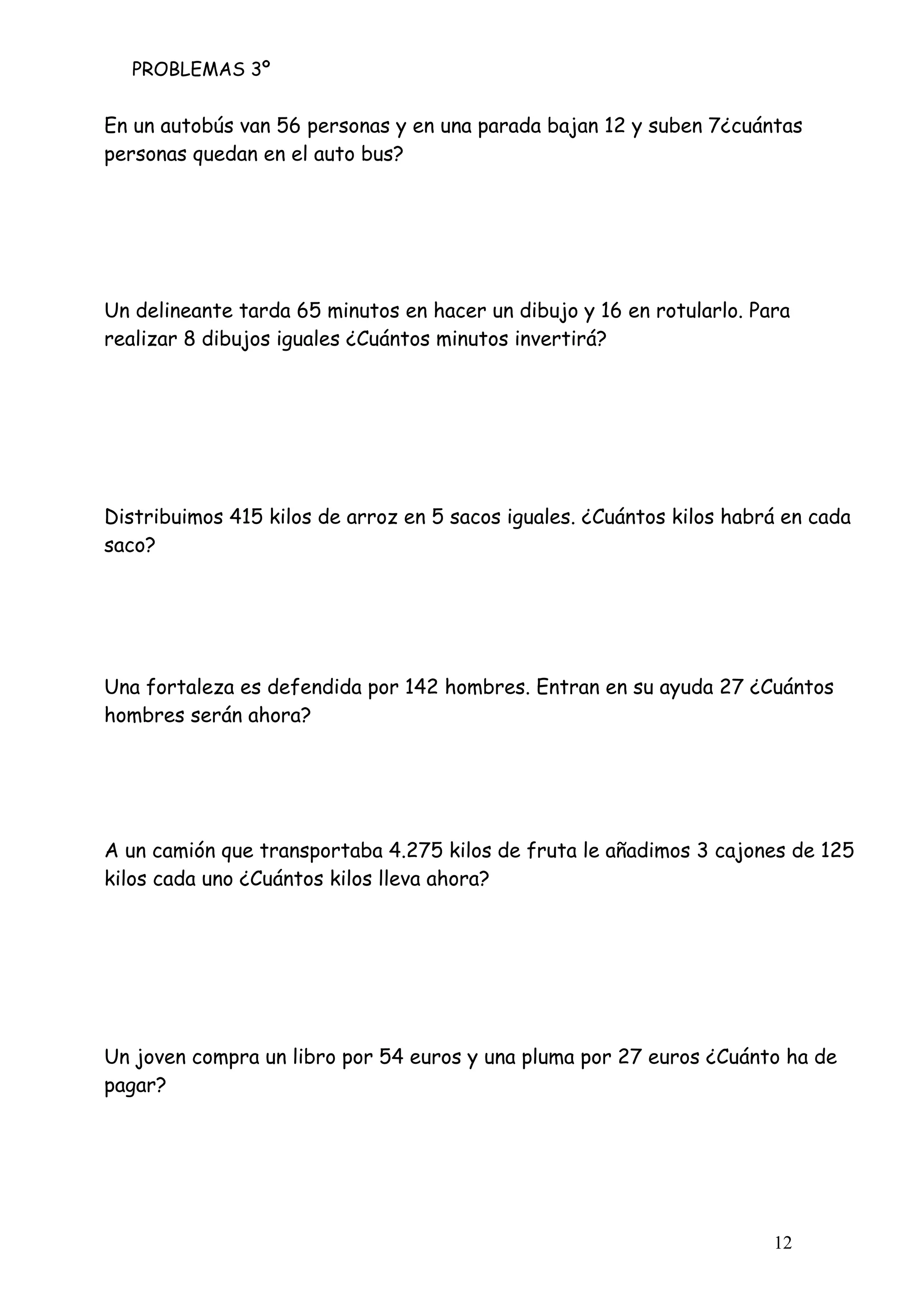 PROBLEMAS 3º
12
En un autobús van 56 personas y en una parada bajan 12 y suben 7¿cuántas
personas quedan en el auto bus?
Un delineante tarda 65 minutos en hacer un dibujo y 16 en rotularlo. Para
realizar 8 dibujos iguales ¿Cuántos minutos invertirá?
Distribuimos 415 kilos de arroz en 5 sacos iguales. ¿Cuántos kilos habrá en cada
saco?
Una fortaleza es defendida por 142 hombres. Entran en su ayuda 27 ¿Cuántos
hombres serán ahora?
A un camión que transportaba 4.275 kilos de fruta le añadimos 3 cajones de 125
kilos cada uno ¿Cuántos kilos lleva ahora?
Un joven compra un libro por 54 euros y una pluma por 27 euros ¿Cuánto ha de
pagar?
 