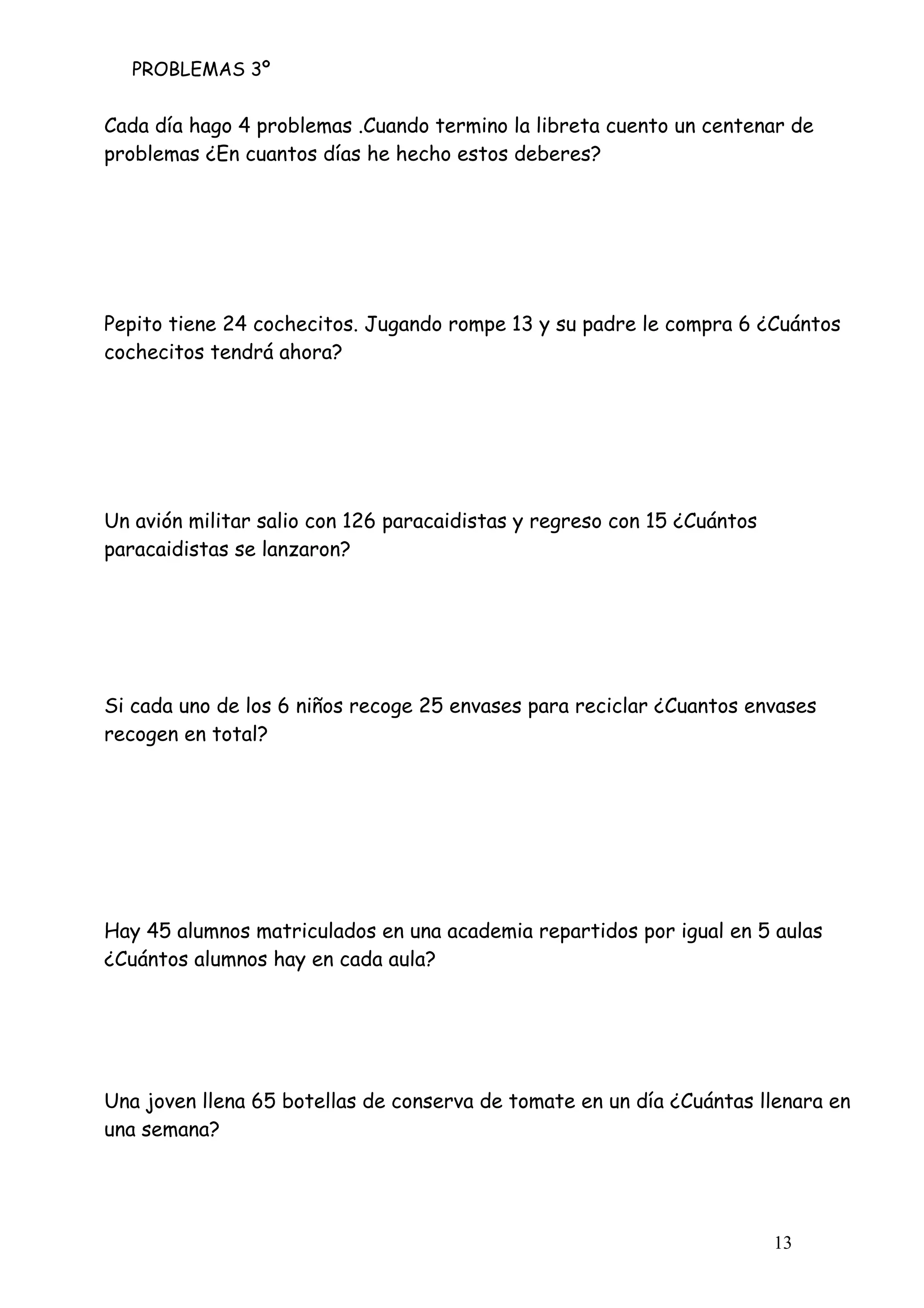 PROBLEMAS 3º
13
Cada día hago 4 problemas .Cuando termino la libreta cuento un centenar de
problemas ¿En cuantos días he hecho estos deberes?
Pepito tiene 24 cochecitos. Jugando rompe 13 y su padre le compra 6 ¿Cuántos
cochecitos tendrá ahora?
Un avión militar salio con 126 paracaidistas y regreso con 15 ¿Cuántos
paracaidistas se lanzaron?
Si cada uno de los 6 niños recoge 25 envases para reciclar ¿Cuantos envases
recogen en total?
Hay 45 alumnos matriculados en una academia repartidos por igual en 5 aulas
¿Cuántos alumnos hay en cada aula?
Una joven llena 65 botellas de conserva de tomate en un día ¿Cuántas llenara en
una semana?
 