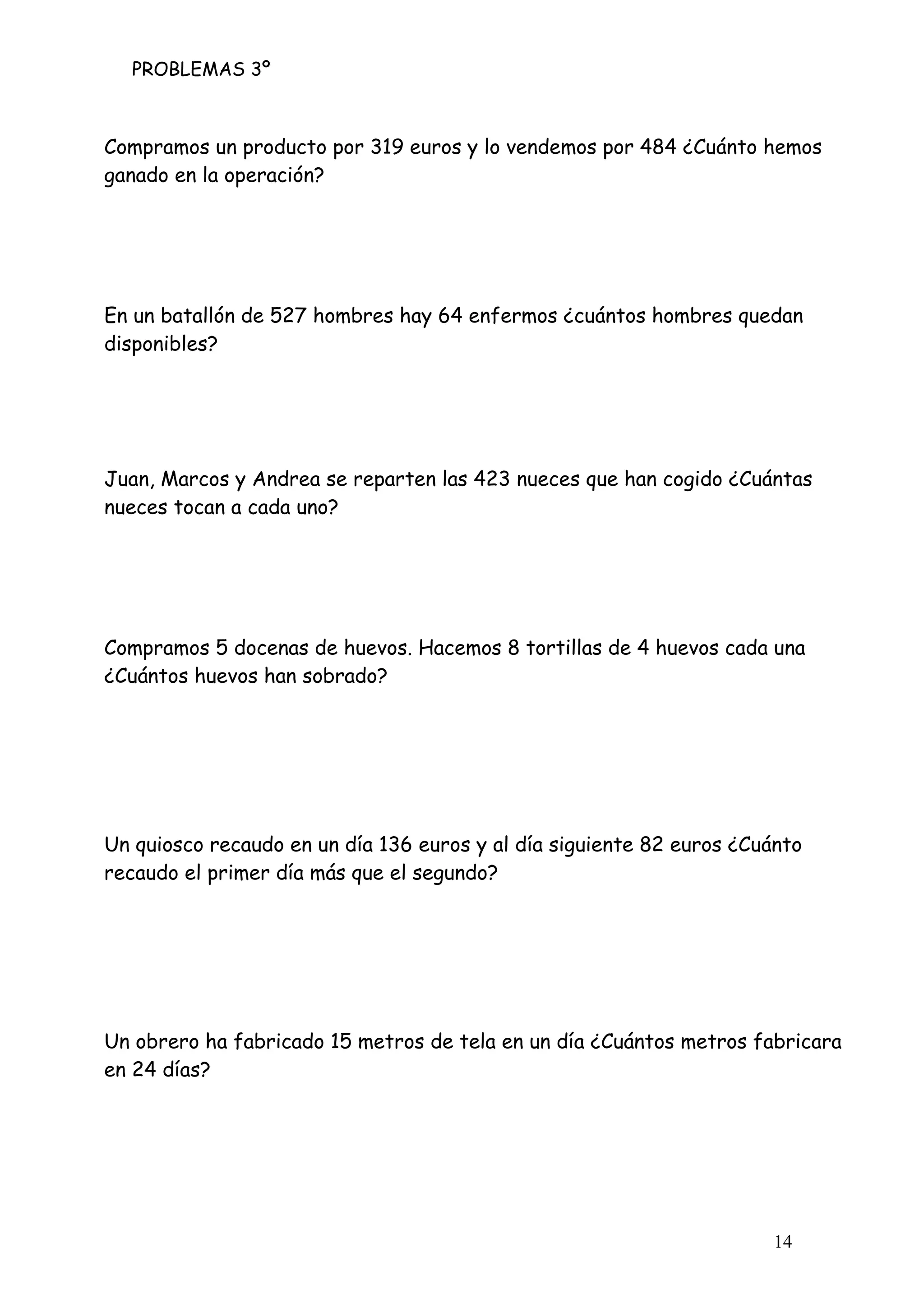 PROBLEMAS 3º
14
Compramos un producto por 319 euros y lo vendemos por 484 ¿Cuánto hemos
ganado en la operación?
En un batallón de 527 hombres hay 64 enfermos ¿cuántos hombres quedan
disponibles?
Juan, Marcos y Andrea se reparten las 423 nueces que han cogido ¿Cuántas
nueces tocan a cada uno?
Compramos 5 docenas de huevos. Hacemos 8 tortillas de 4 huevos cada una
¿Cuántos huevos han sobrado?
Un quiosco recaudo en un día 136 euros y al día siguiente 82 euros ¿Cuánto
recaudo el primer día más que el segundo?
Un obrero ha fabricado 15 metros de tela en un día ¿Cuántos metros fabricara
en 24 días?
 