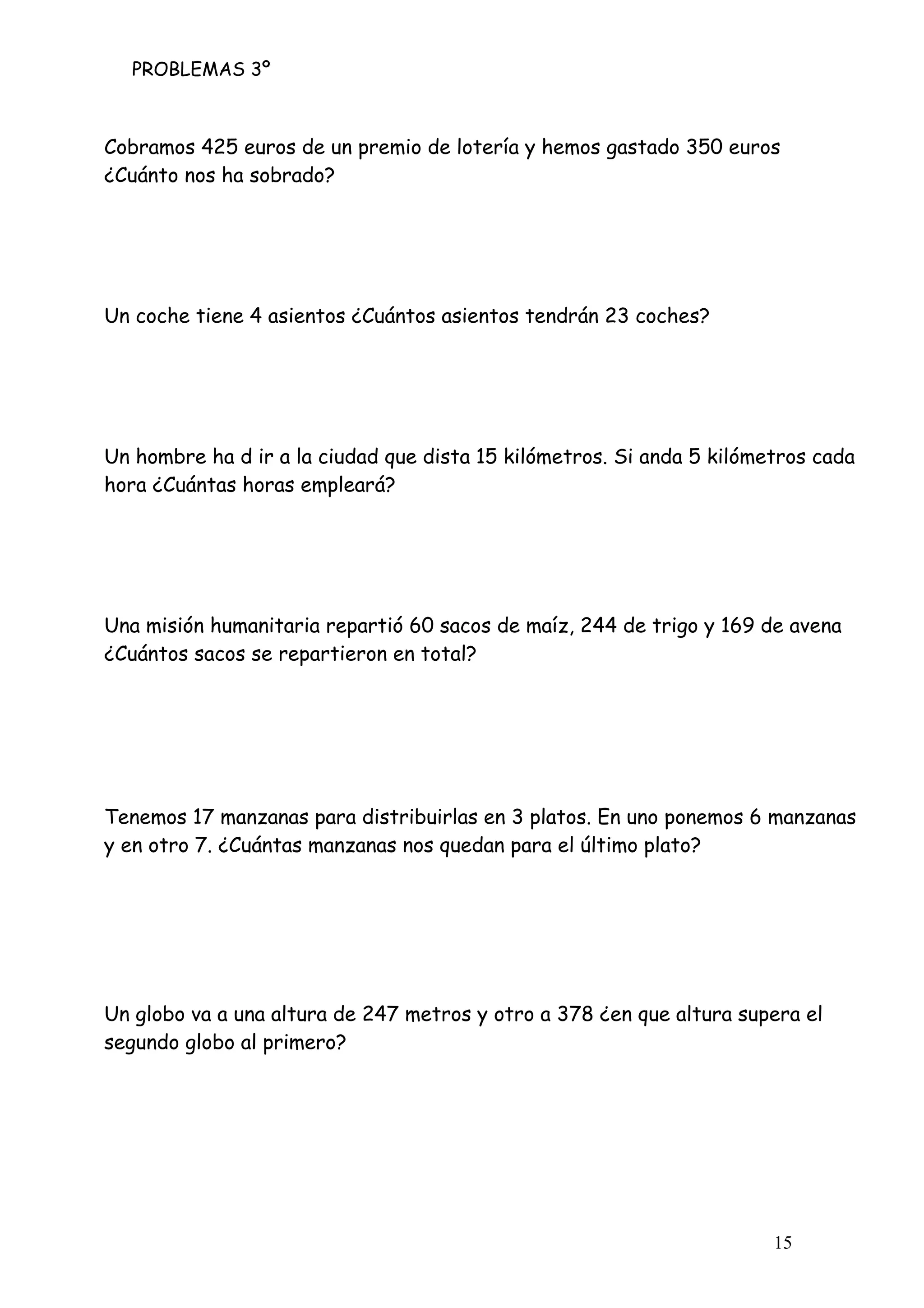 PROBLEMAS 3º
15
Cobramos 425 euros de un premio de lotería y hemos gastado 350 euros
¿Cuánto nos ha sobrado?
Un coche tiene 4 asientos ¿Cuántos asientos tendrán 23 coches?
Un hombre ha d ir a la ciudad que dista 15 kilómetros. Si anda 5 kilómetros cada
hora ¿Cuántas horas empleará?
Una misión humanitaria repartió 60 sacos de maíz, 244 de trigo y 169 de avena
¿Cuántos sacos se repartieron en total?
Tenemos 17 manzanas para distribuirlas en 3 platos. En uno ponemos 6 manzanas
y en otro 7. ¿Cuántas manzanas nos quedan para el último plato?
Un globo va a una altura de 247 metros y otro a 378 ¿en que altura supera el
segundo globo al primero?
 