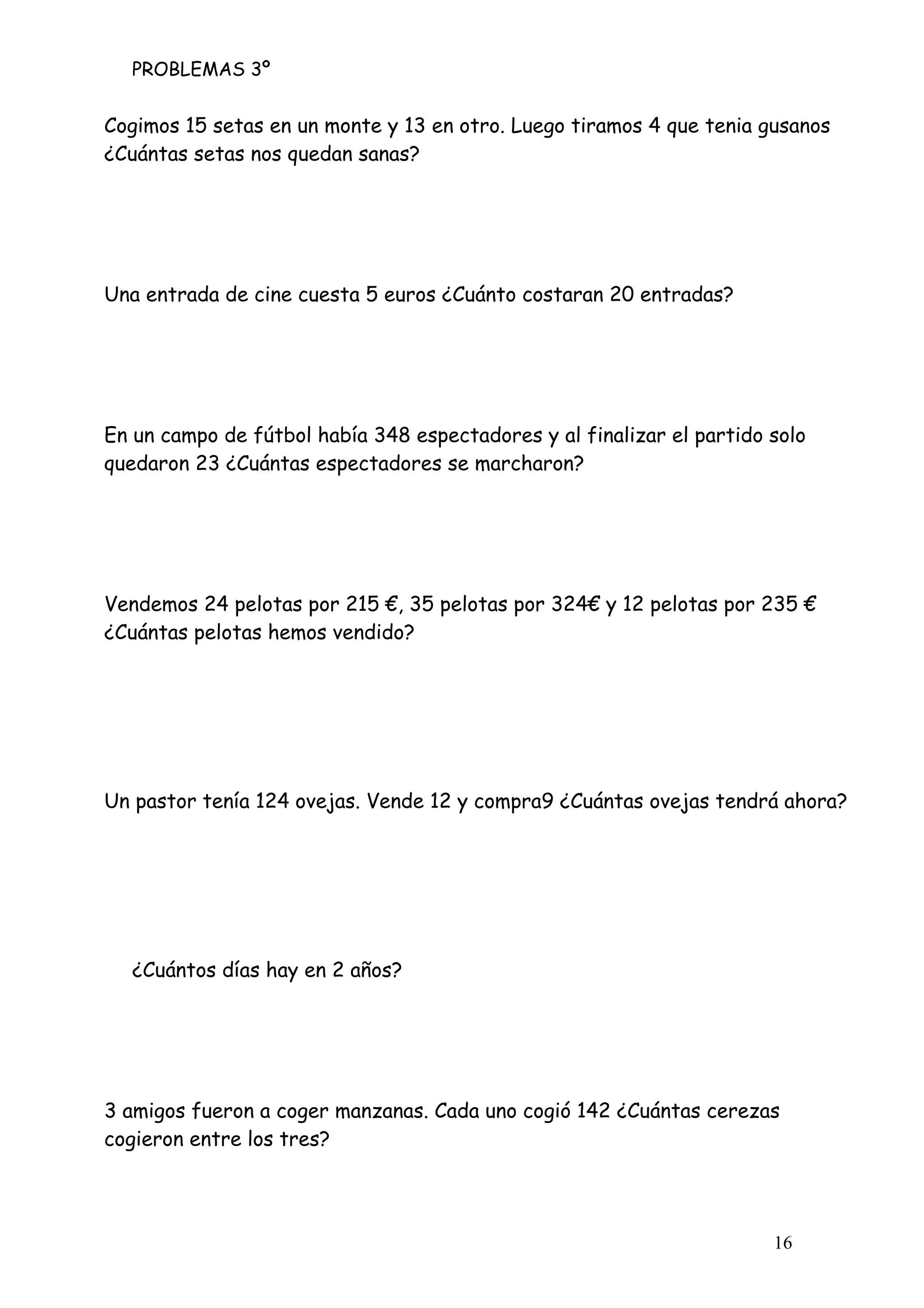 PROBLEMAS 3º
16
Cogimos 15 setas en un monte y 13 en otro. Luego tiramos 4 que tenia gusanos
¿Cuántas setas nos quedan sanas?
Una entrada de cine cuesta 5 euros ¿Cuánto costaran 20 entradas?
En un campo de fútbol había 348 espectadores y al finalizar el partido solo
quedaron 23 ¿Cuántas espectadores se marcharon?
Vendemos 24 pelotas por 215 €, 35 pelotas por 324€ y 12 pelotas por 235 €
¿Cuántas pelotas hemos vendido?
Un pastor tenía 124 ovejas. Vende 12 y compra9 ¿Cuántas ovejas tendrá ahora?
¿Cuántos días hay en 2 años?
3 amigos fueron a coger manzanas. Cada uno cogió 142 ¿Cuántas cerezas
cogieron entre los tres?
 