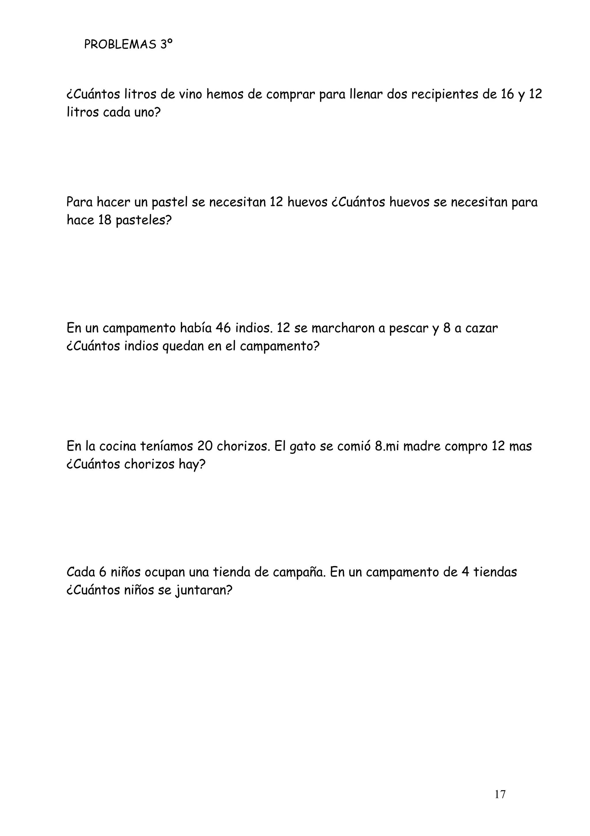 PROBLEMAS 3º
17
¿Cuántos litros de vino hemos de comprar para llenar dos recipientes de 16 y 12
litros cada uno?
Para hacer un pastel se necesitan 12 huevos ¿Cuántos huevos se necesitan para
hace 18 pasteles?
En un campamento había 46 indios. 12 se marcharon a pescar y 8 a cazar
¿Cuántos indios quedan en el campamento?
En la cocina teníamos 20 chorizos. El gato se comió 8.mi madre compro 12 mas
¿Cuántos chorizos hay?
Cada 6 niños ocupan una tienda de campaña. En un campamento de 4 tiendas
¿Cuántos niños se juntaran?
 