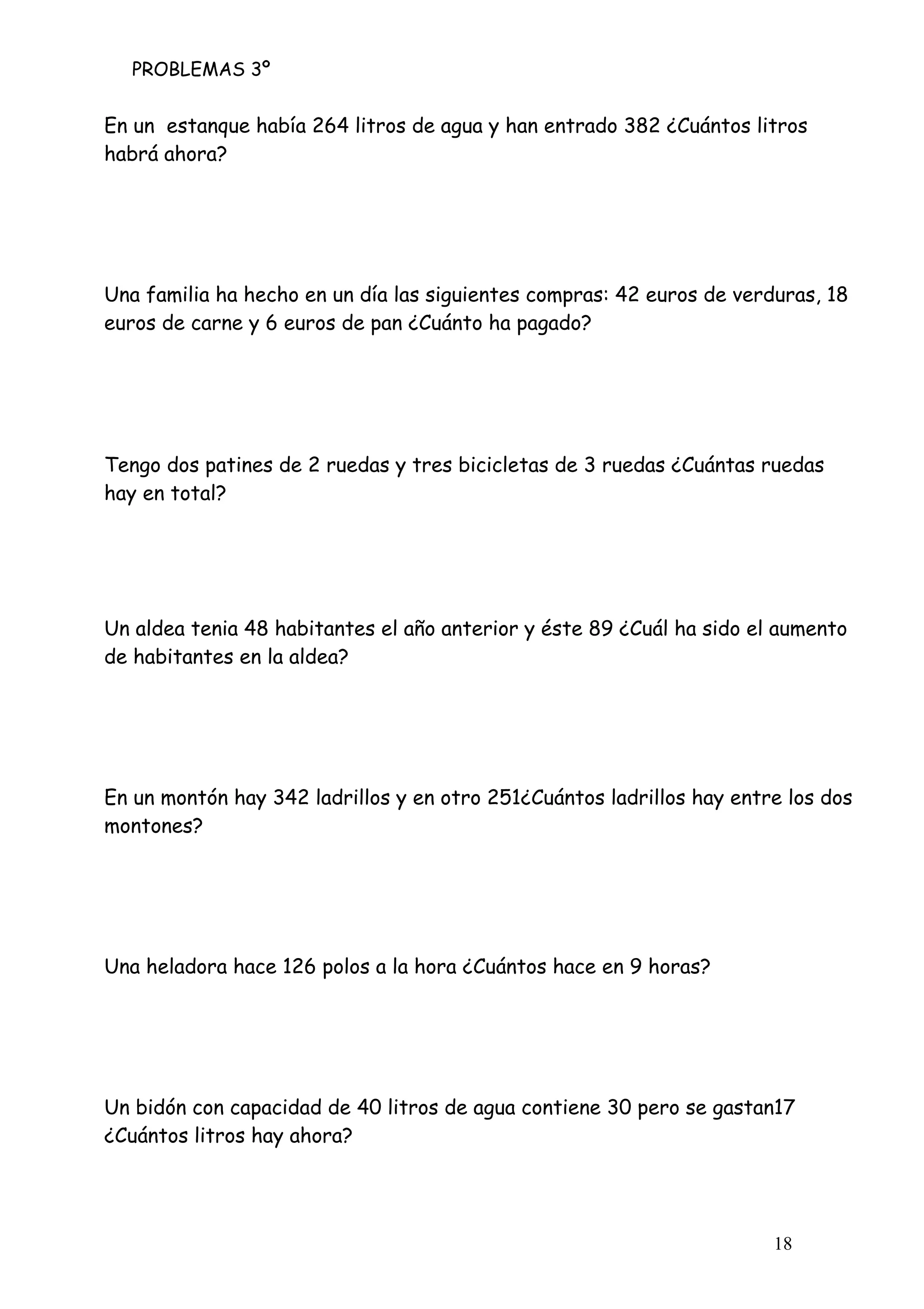 PROBLEMAS 3º
18
En un estanque había 264 litros de agua y han entrado 382 ¿Cuántos litros
habrá ahora?
Una familia ha hecho en un día las siguientes compras: 42 euros de verduras, 18
euros de carne y 6 euros de pan ¿Cuánto ha pagado?
Tengo dos patines de 2 ruedas y tres bicicletas de 3 ruedas ¿Cuántas ruedas
hay en total?
Un aldea tenia 48 habitantes el año anterior y éste 89 ¿Cuál ha sido el aumento
de habitantes en la aldea?
En un montón hay 342 ladrillos y en otro 251¿Cuántos ladrillos hay entre los dos
montones?
Una heladora hace 126 polos a la hora ¿Cuántos hace en 9 horas?
Un bidón con capacidad de 40 litros de agua contiene 30 pero se gastan17
¿Cuántos litros hay ahora?
 